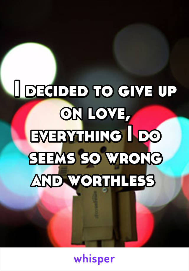 I decided to give up on love, everything I do seems so wrong and worthless 