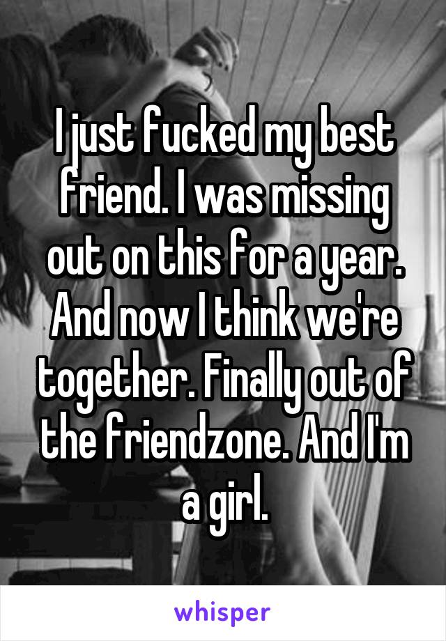 I just fucked my best friend. I was missing out on this for a year. And now I think we're together. Finally out of the friendzone. And I'm a girl.