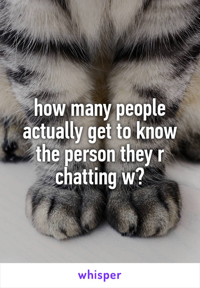 how many people actually get to know the person they r chatting w?