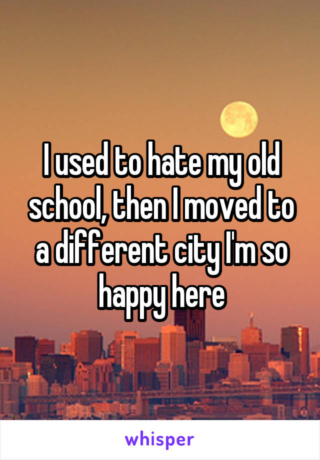 I used to hate my old school, then I moved to a different city I'm so happy here