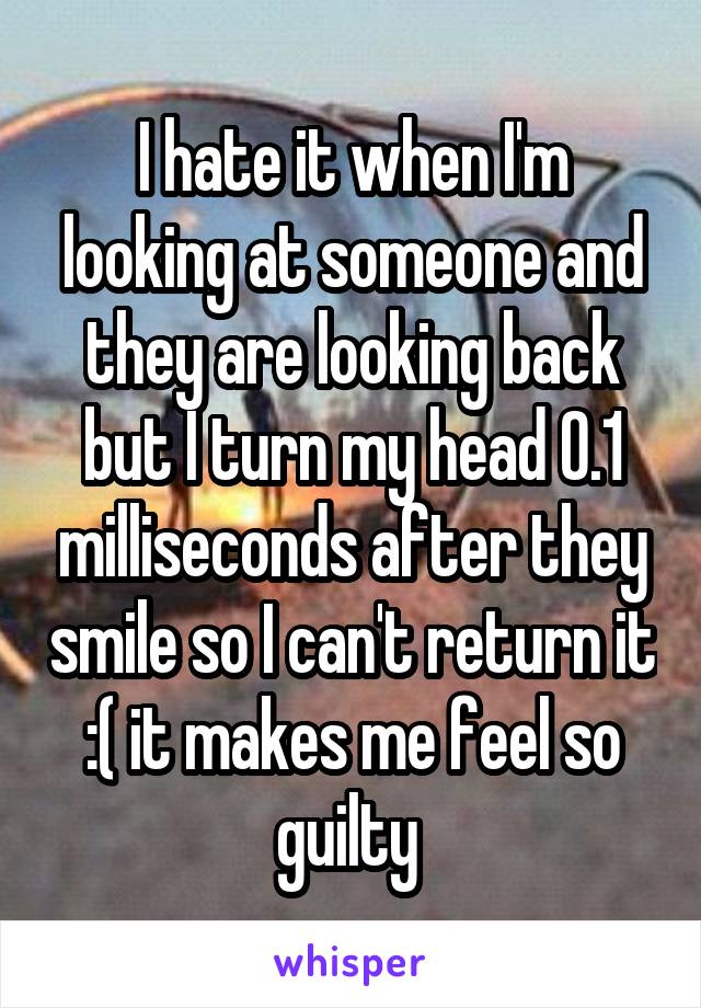 I hate it when I'm looking at someone and they are looking back but I turn my head 0.1 milliseconds after they smile so I can't return it :( it makes me feel so guilty 