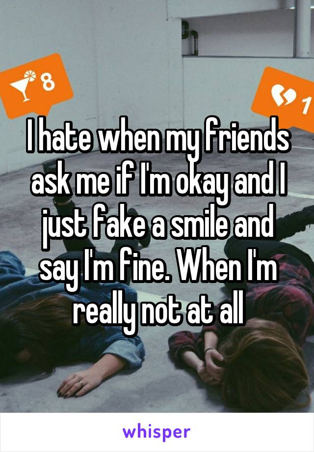 I hate when my friends ask me if I'm okay and I just fake a smile and say I'm fine. When I'm really not at all