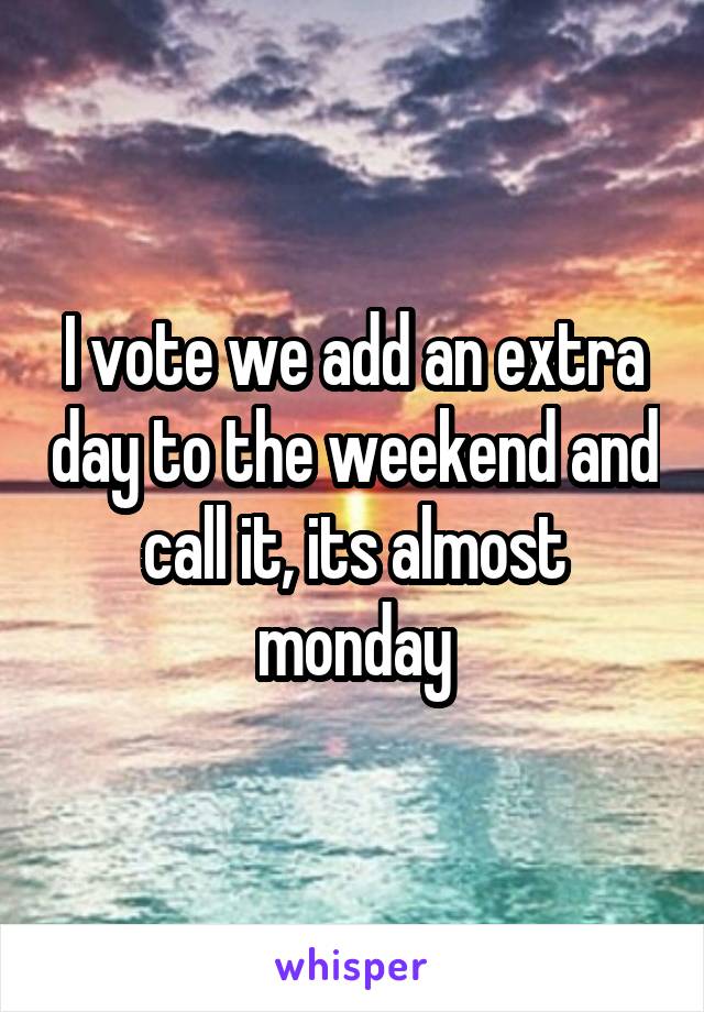 I vote we add an extra day to the weekend and call it, its almost monday