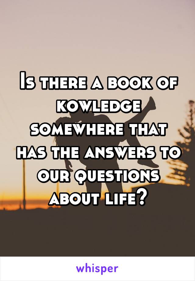 Is there a book of kowledge somewhere that has the answers to our questions about life?