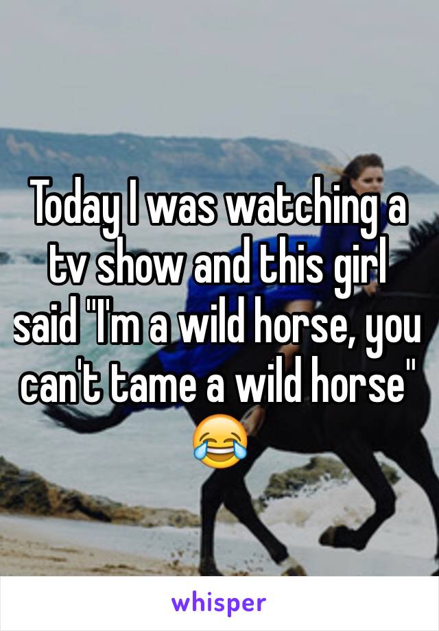 Today I was watching a tv show and this girl said "I'm a wild horse, you can't tame a wild horse" 😂