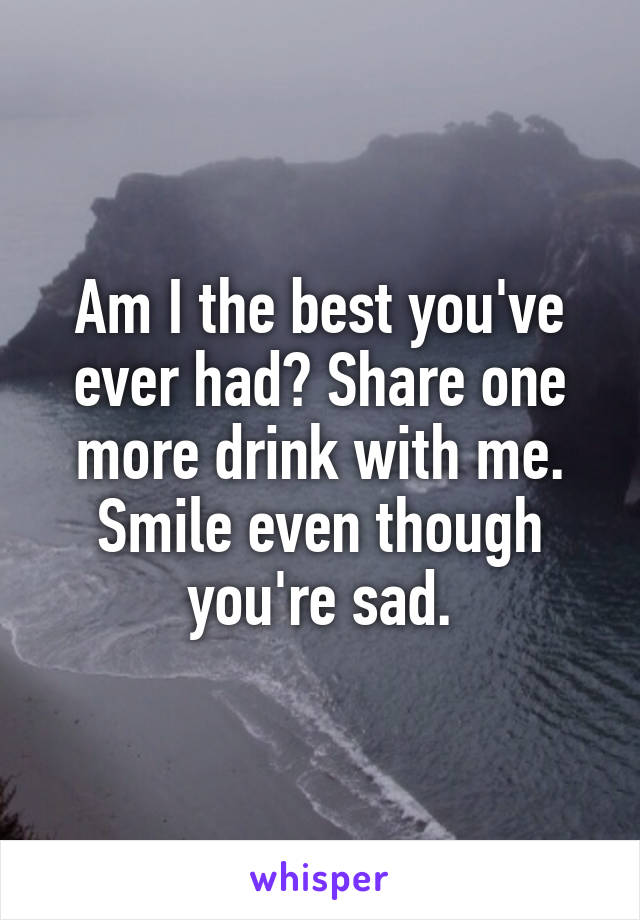 Am I the best you've ever had? Share one more drink with me. Smile even though you're sad.