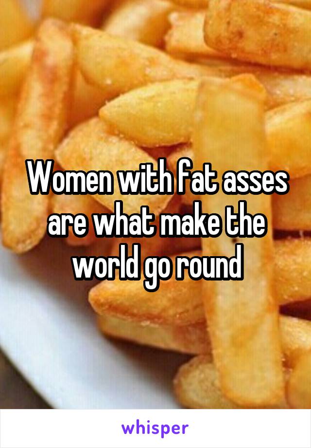 Women with fat asses are what make the world go round