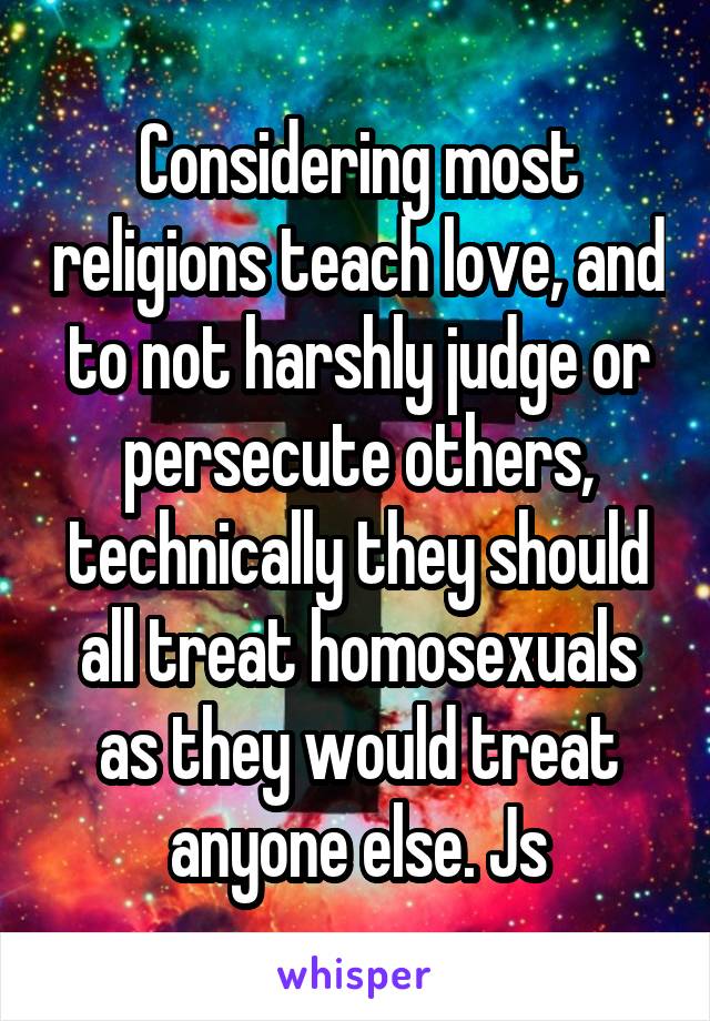 Considering most religions teach love, and to not harshly judge or persecute others, technically they should all treat homosexuals as they would treat anyone else. Js