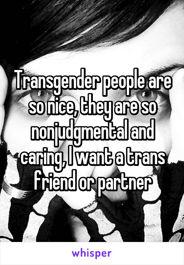 Transgender people are so nice, they are so nonjudgmental and caring, I want a trans friend or partner