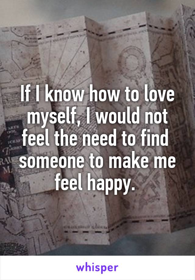 If I know how to love myself, I would not feel the need to find  someone to make me feel happy. 
