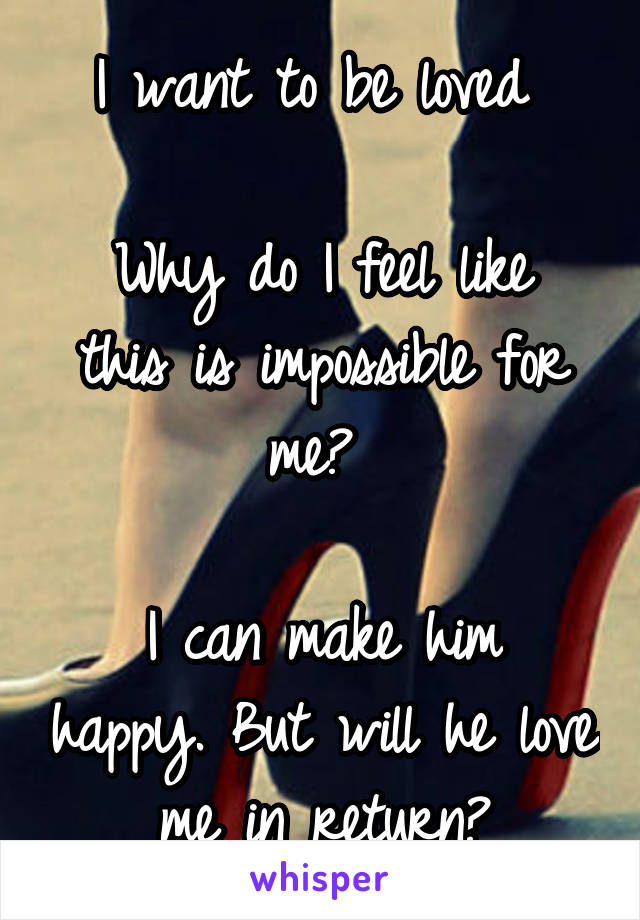 I want to be loved 

Why do I feel like this is impossible for me? 

I can make him happy. But will he love me in return?