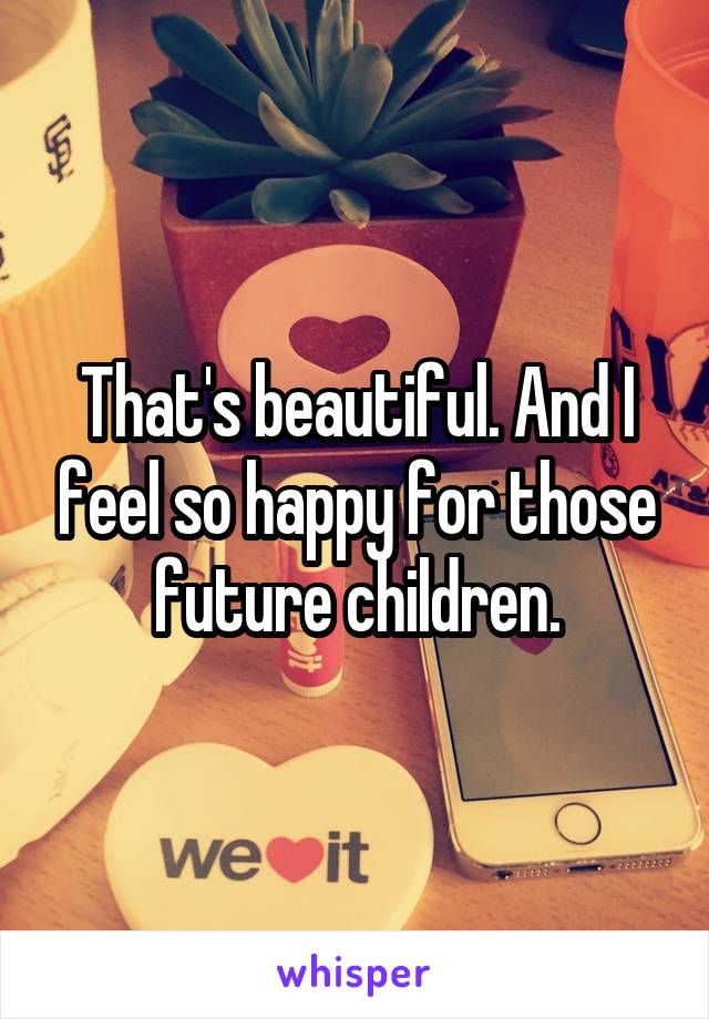 That's beautiful. And I feel so happy for those future children.