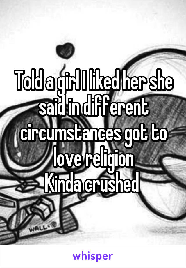 Told a girl I liked her she said in different circumstances got to love religion
Kinda crushed 