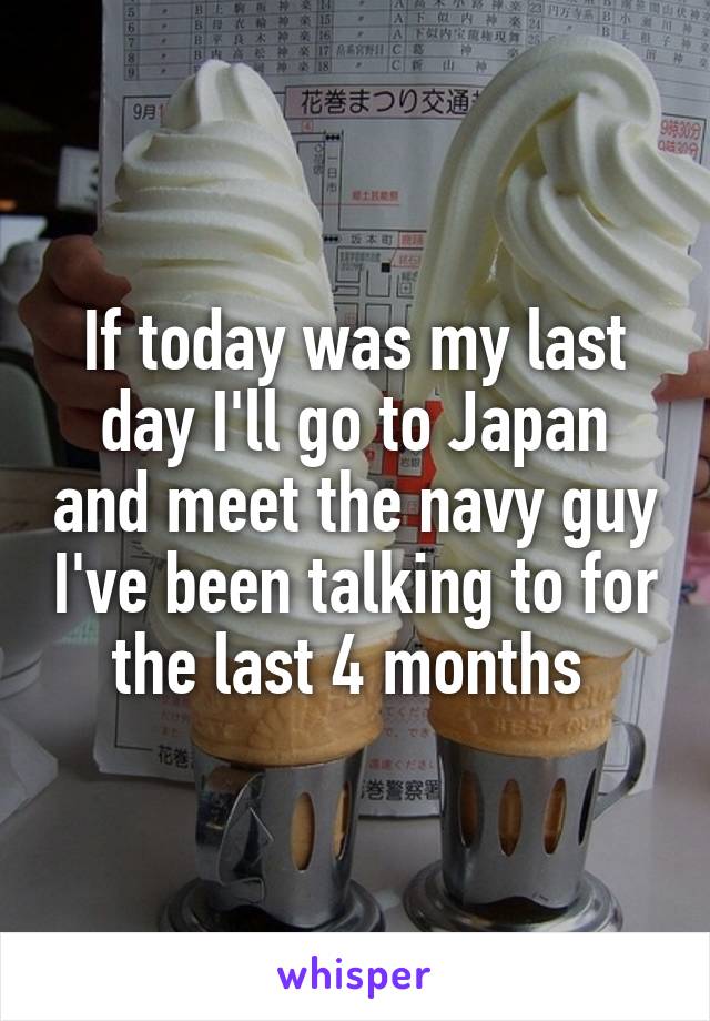 If today was my last day I'll go to Japan and meet the navy guy I've been talking to for the last 4 months 