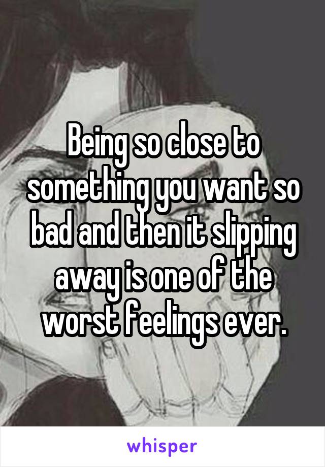 Being so close to something you want so bad and then it slipping away is one of the worst feelings ever.