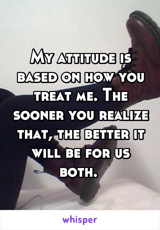 My attitude is based on how you treat me. The sooner you realize that, the better it will be for us both. 