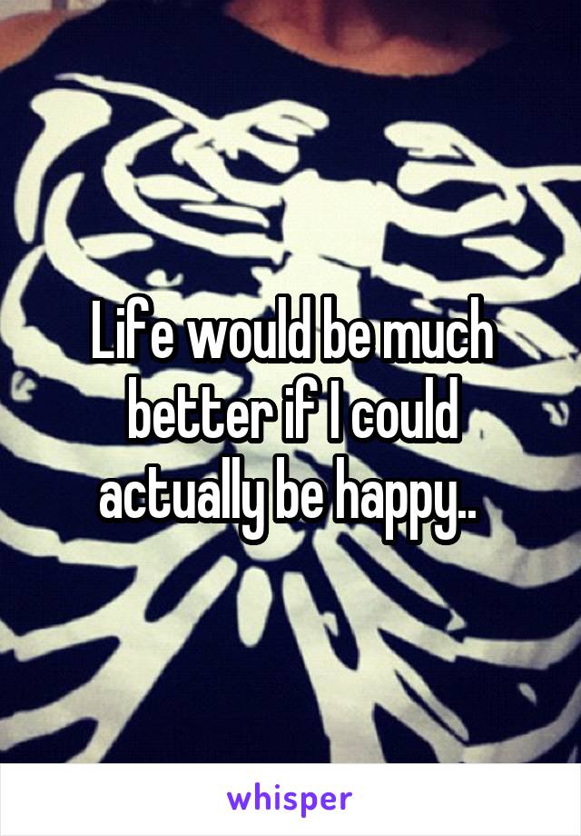 Life would be much better if I could actually be happy.. 