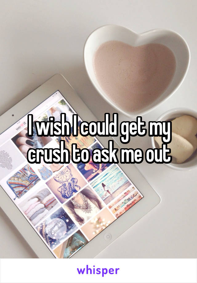 I wish I could get my crush to ask me out