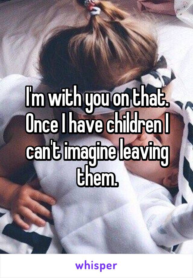 I'm with you on that. Once I have children I can't imagine leaving them.