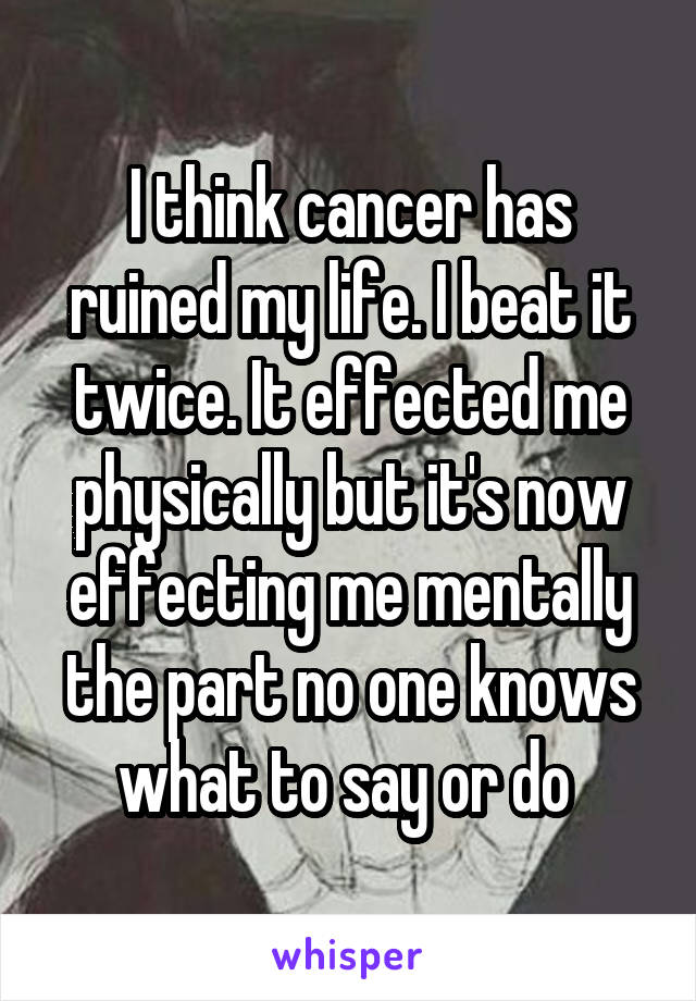 I think cancer has ruined my life. I beat it twice. It effected me physically but it's now effecting me mentally the part no one knows what to say or do 
