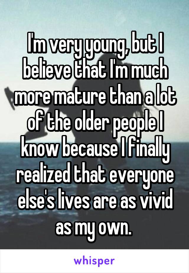 I'm very young, but I believe that I'm much more mature than a lot of the older people I know because I finally realized that everyone else's lives are as vivid as my own. 