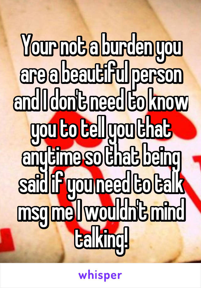Your not a burden you are a beautiful person and I don't need to know you to tell you that anytime so that being said if you need to talk msg me I wouldn't mind talking!