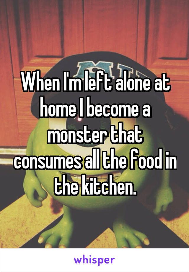 When I'm left alone at home I become a monster that consumes all the food in the kitchen.