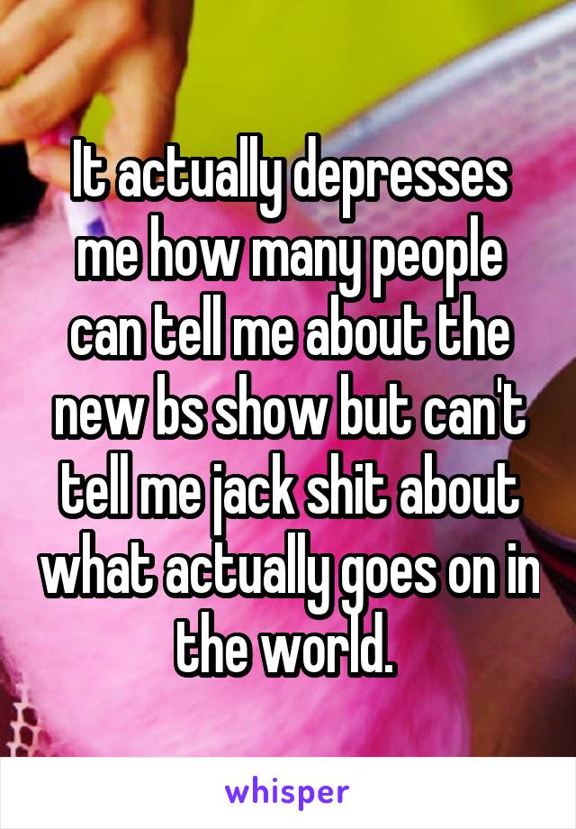 It actually depresses me how many people can tell me about the new bs show but can't tell me jack shit about what actually goes on in the world. 