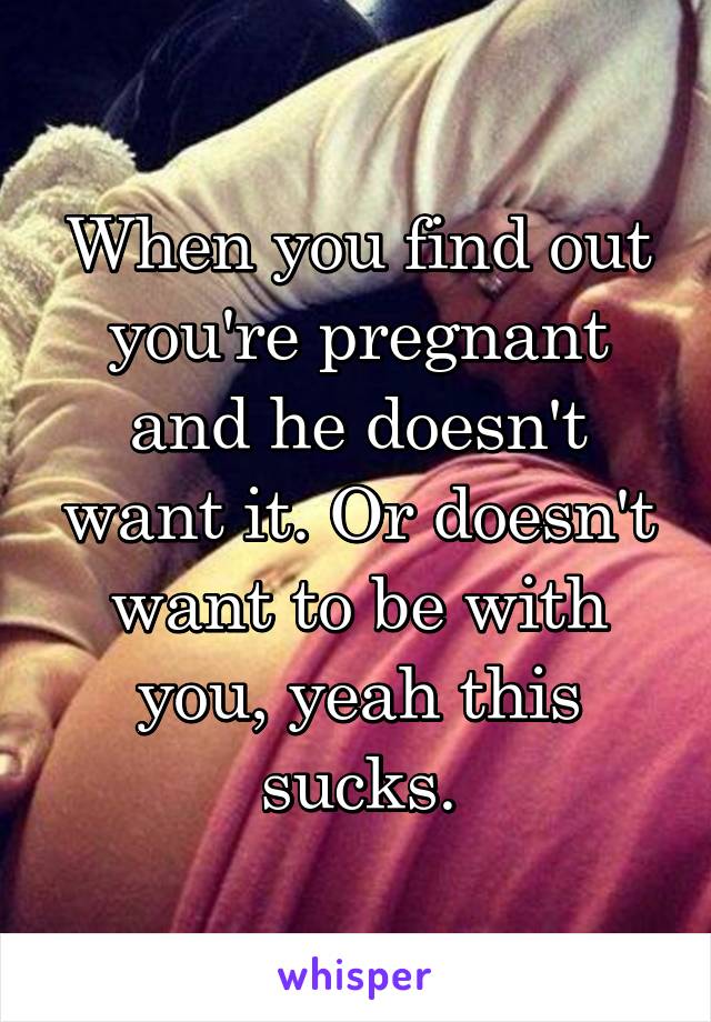 When you find out you're pregnant and he doesn't want it. Or doesn't want to be with you, yeah this sucks.
