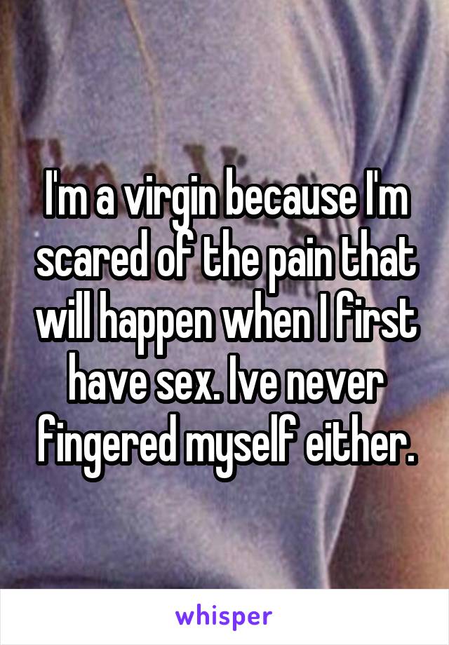 I'm a virgin because I'm scared of the pain that will happen when I first have sex. Ive never fingered myself either.