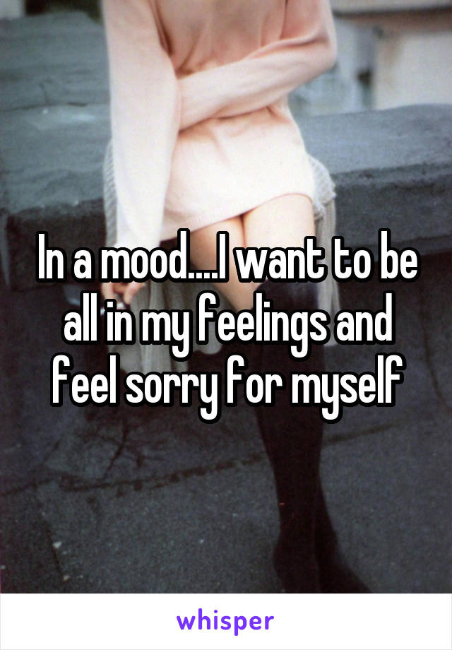 In a mood....I want to be all in my feelings and feel sorry for myself