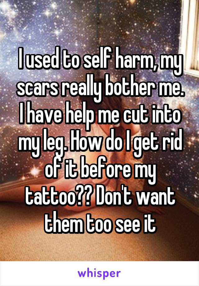 I used to self harm, my scars really bother me. I have help me cut into my leg. How do I get rid of it before my tattoo?? Don't want them too see it