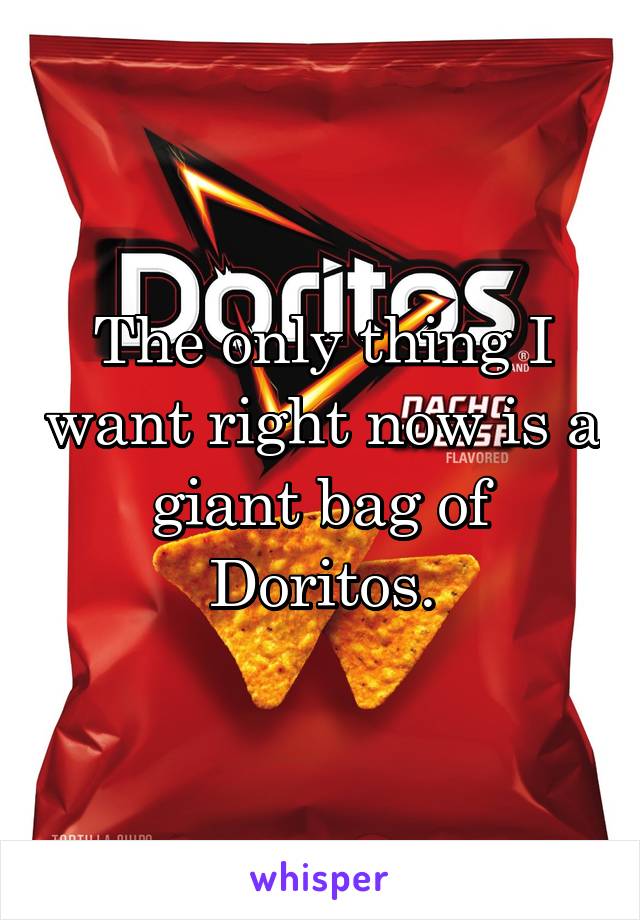The only thing I want right now is a giant bag of Doritos.