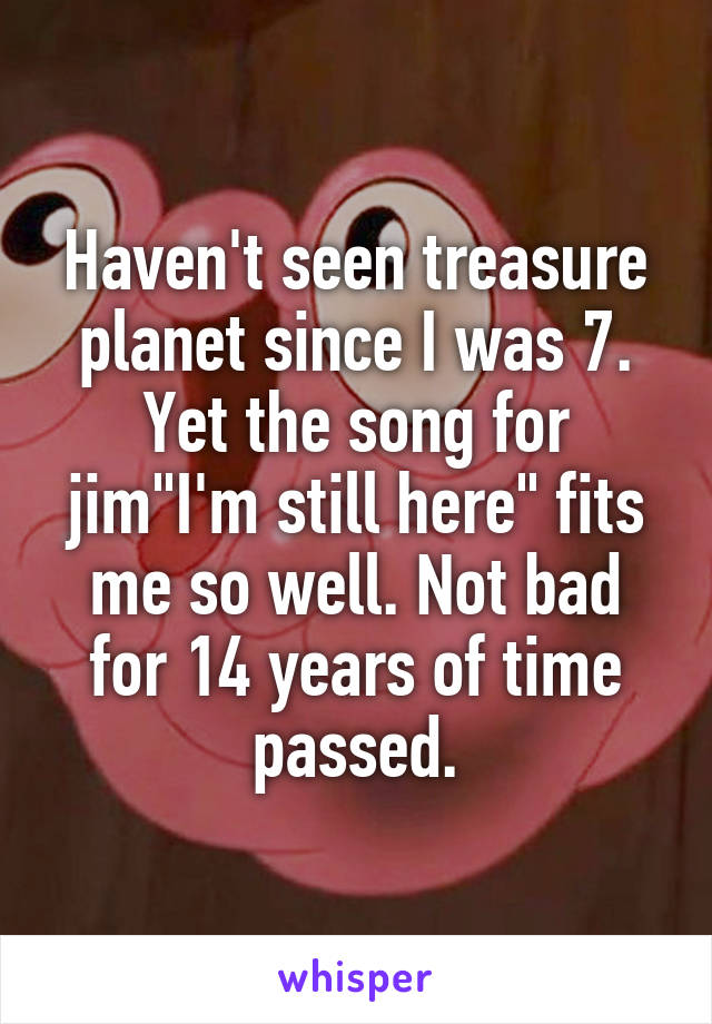 Haven't seen treasure planet since I was 7. Yet the song for jim"I'm still here" fits me so well. Not bad for 14 years of time passed.