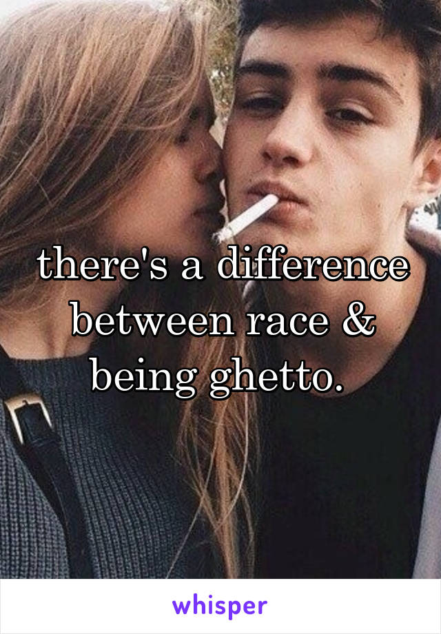 there's a difference between race & being ghetto. 