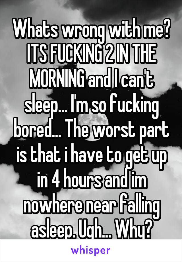 Whats wrong with me? ITS FUCKING 2 IN THE MORNING and I can't sleep... I'm so fucking bored... The worst part is that i have to get up in 4 hours and im nowhere near falling asleep. Ugh... Why?