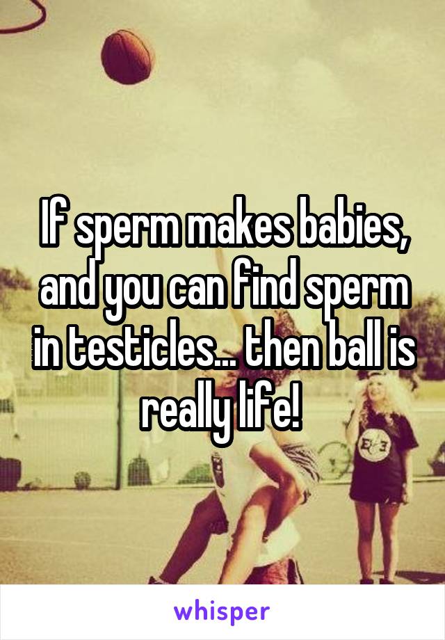 If sperm makes babies, and you can find sperm in testicles... then ball is really life! 