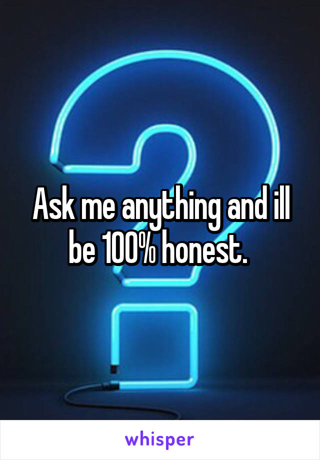 Ask me anything and ill be 100% honest. 