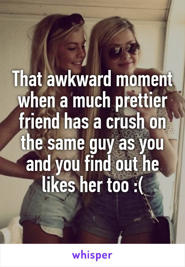 That awkward moment when a much prettier friend has a crush on the same guy as you and you find out he likes her too :(