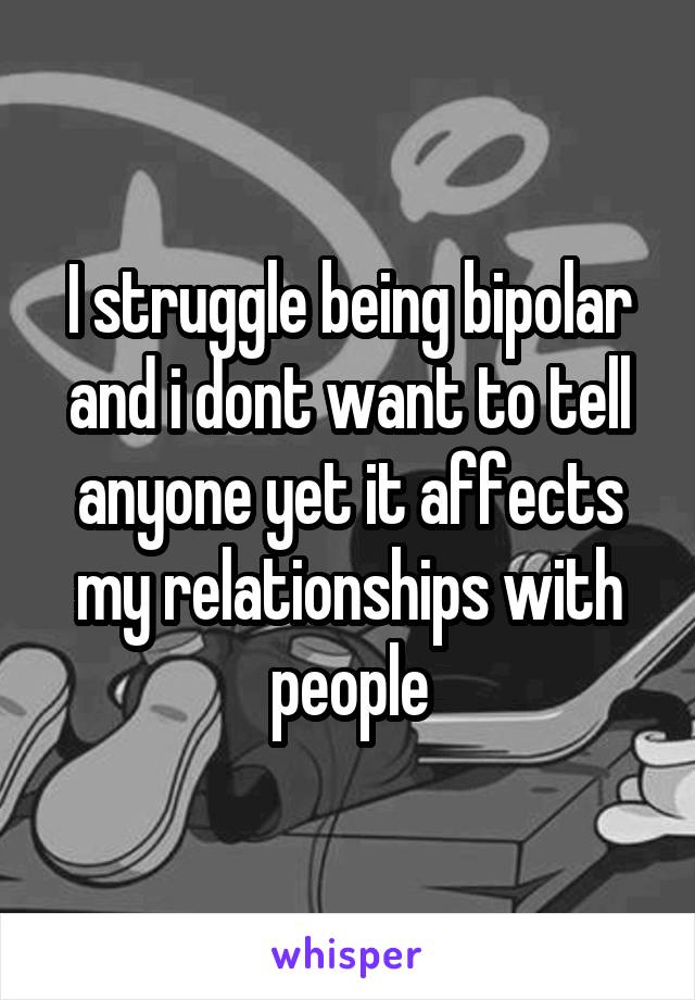 I struggle being bipolar and i dont want to tell anyone yet it affects my relationships with people