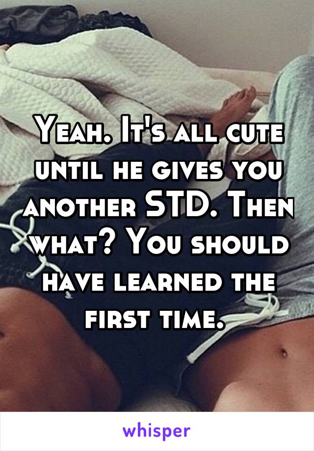 Yeah. It's all cute until he gives you another STD. Then what? You should have learned the first time. 