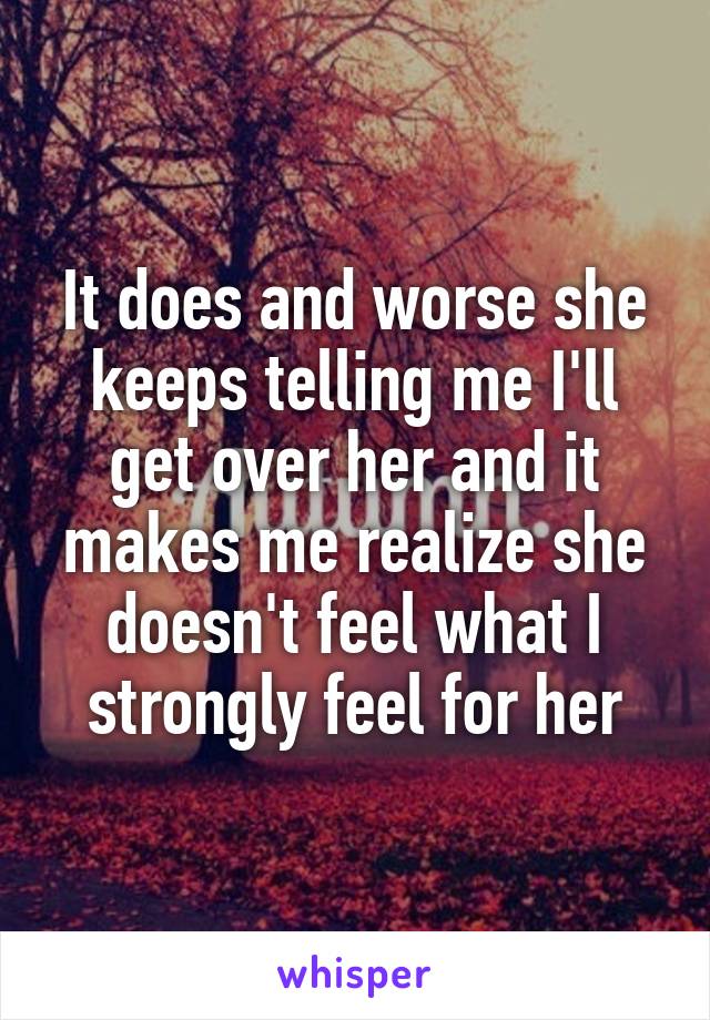 It does and worse she keeps telling me I'll get over her and it makes me realize she doesn't feel what I strongly feel for her