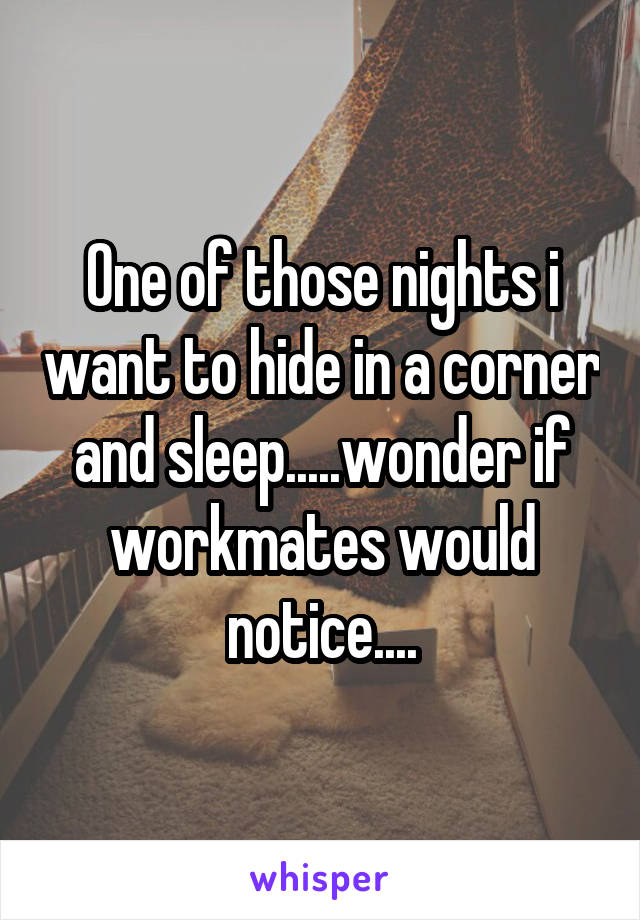 One of those nights i want to hide in a corner and sleep.....wonder if workmates would notice....