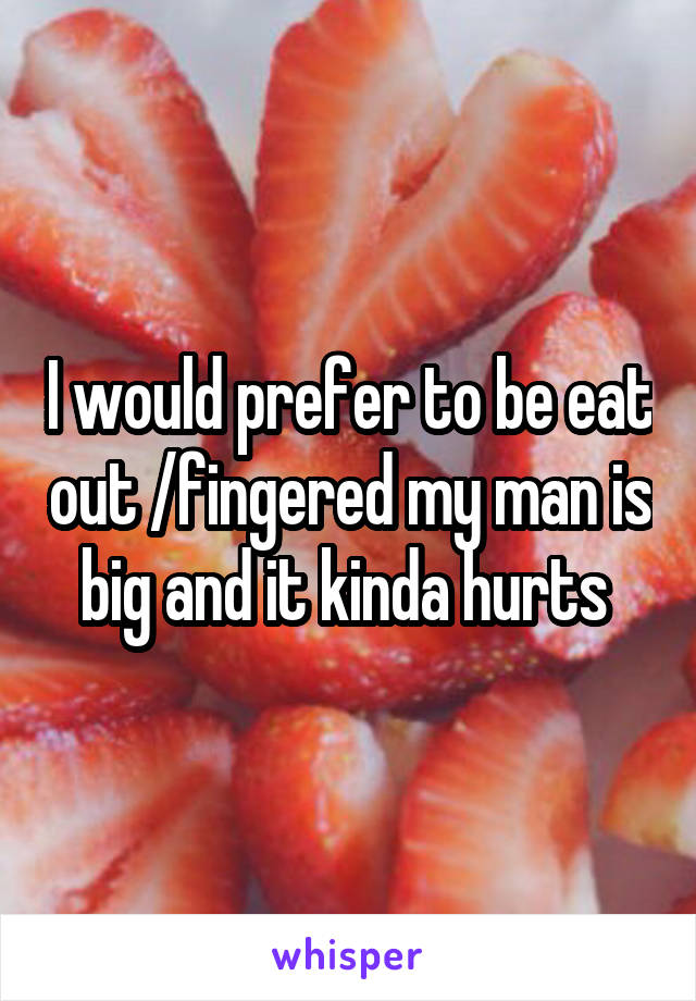 I would prefer to be eat out /fingered my man is big and it kinda hurts 