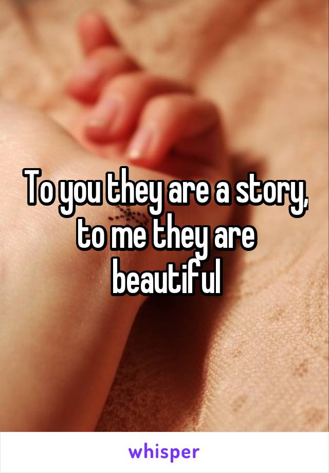 To you they are a story, to me they are beautiful