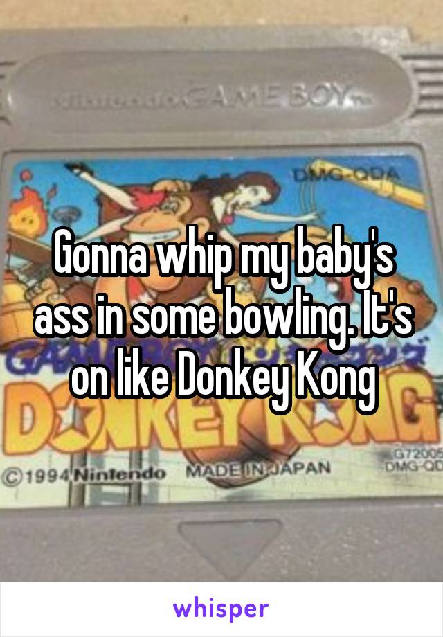 Gonna whip my baby's ass in some bowling. It's on like Donkey Kong