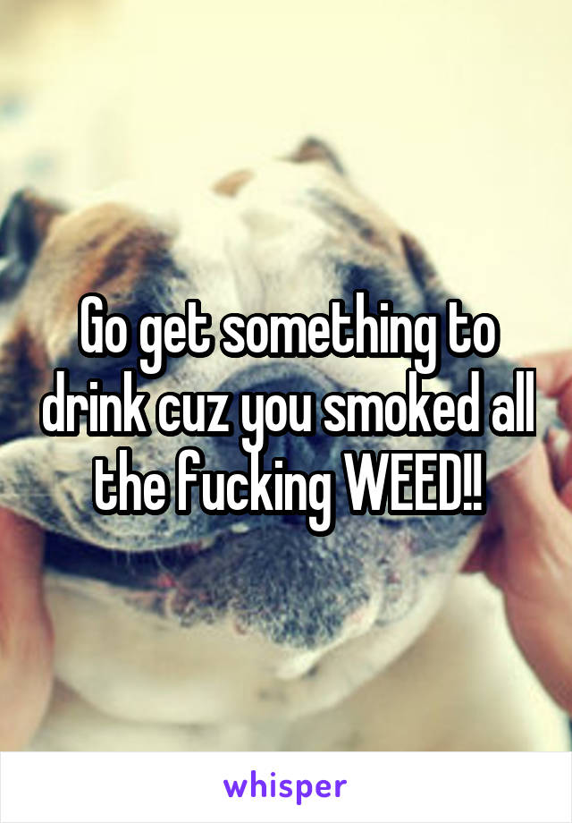 Go get something to drink cuz you smoked all the fucking WEED!!