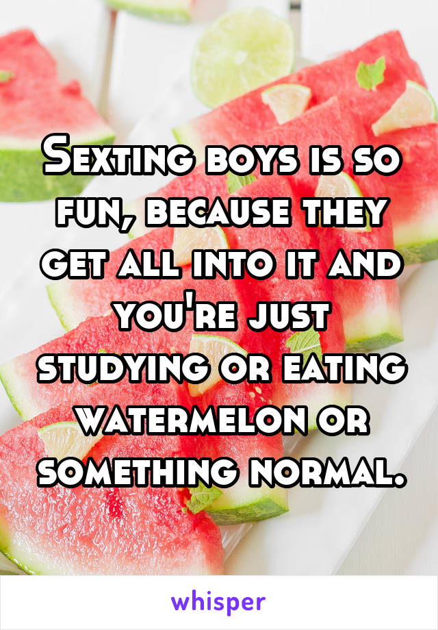 Sexting boys is so fun, because they get all into it and you're just studying or eating watermelon or something normal.