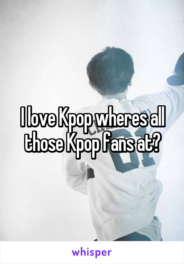 I love Kpop wheres all those Kpop fans at?