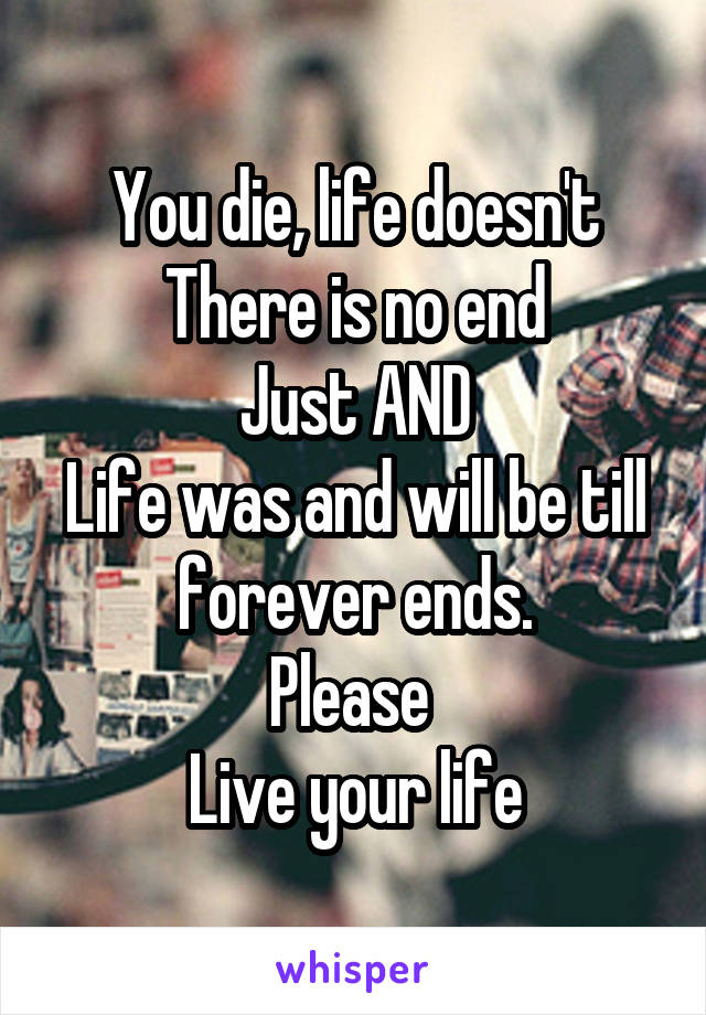 You die, life doesn't
There is no end
Just AND
Life was and will be till forever ends.
Please 
Live your life